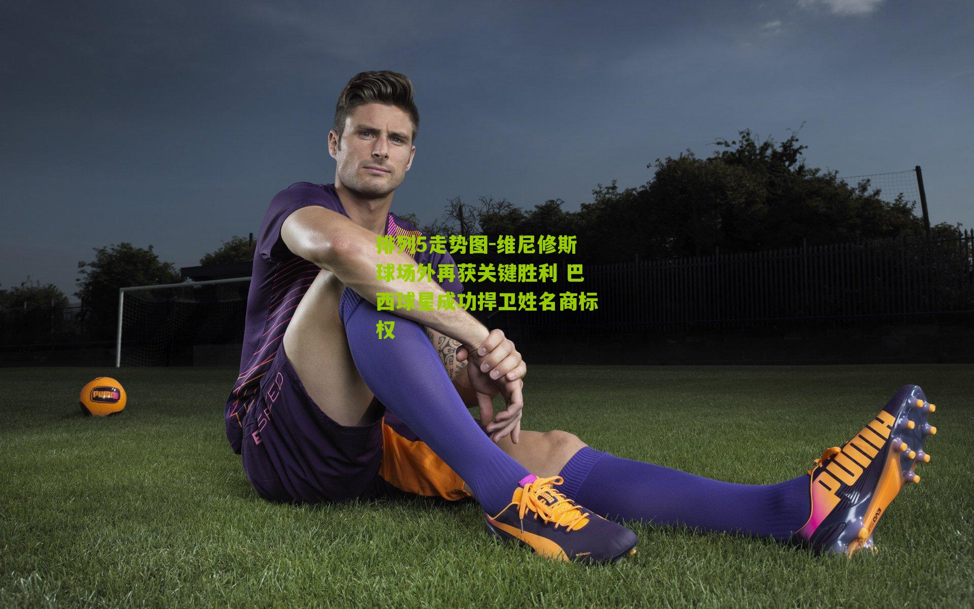 维尼修斯球场外再获关键胜利 巴西球星成功捍卫姓名商标权