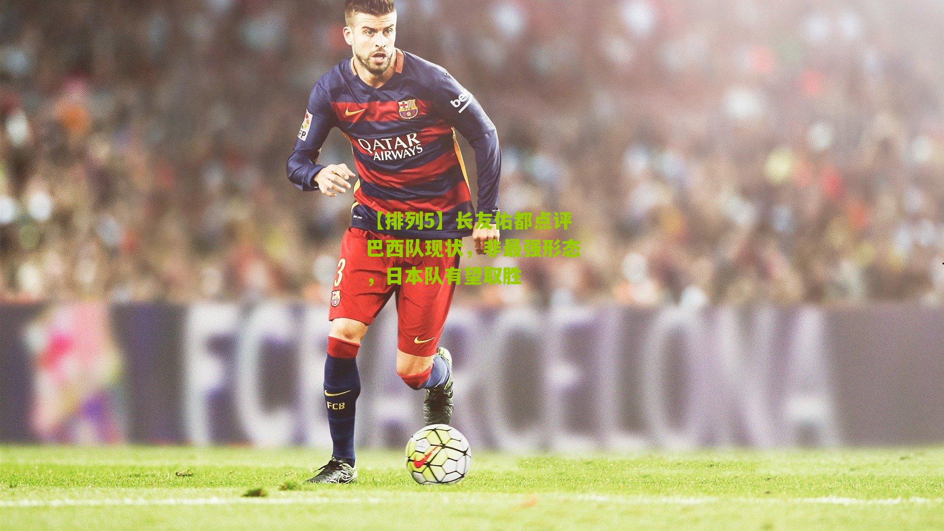 长友佑都点评巴西队现状，非最强形态，日本队有望取胜